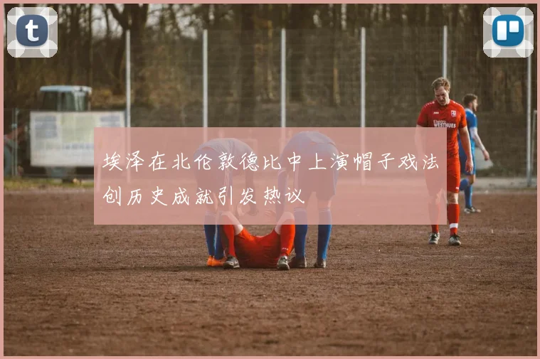 埃泽在北伦敦德比中上演帽子戏法创历史成就引发热议