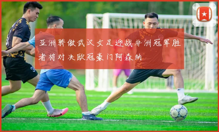 亚洲骄傲武汉女足迎战非洲冠军胜者将对决欧冠豪门阿森纳