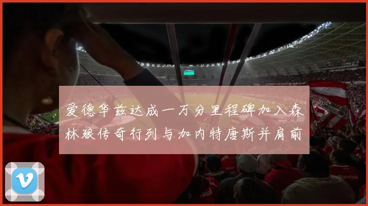 爱德华兹达成一万分里程碑加入森林狼传奇行列与加内特唐斯并肩前行