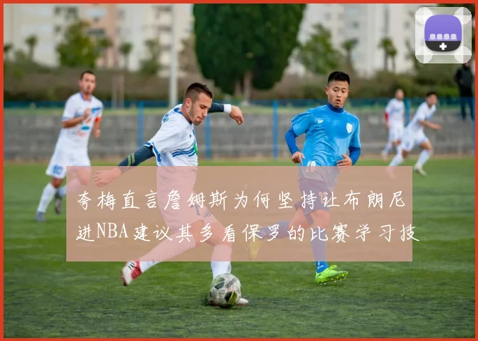 夸梅直言詹姆斯为何坚持让布朗尼进NBA建议其多看保罗的比赛学习技巧