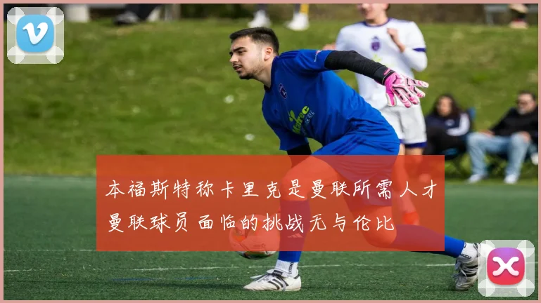 本福斯特称卡里克是曼联所需人才曼联球员面临的挑战无与伦比