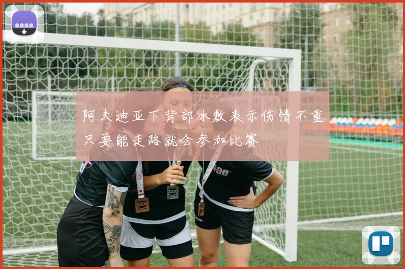 阿夫迪亚下背部冰敷表示伤情不重只要能走路就会参加比赛
