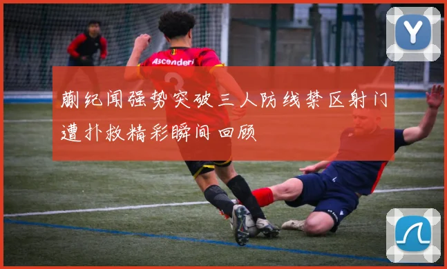 蒯纪闻强势突破三人防线禁区射门遭扑救精彩瞬间回顾