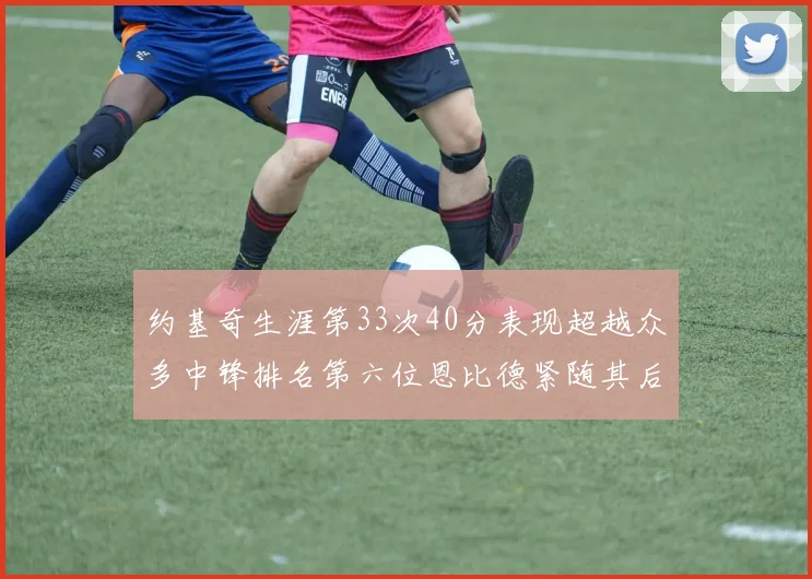 约基奇生涯第33次40分表现超越众多中锋排名第六位恩比德紧随其后