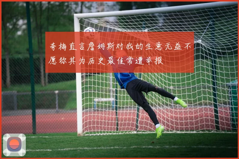 夸梅直言詹姆斯对我的生意无益不愿称其为历史最佳常遭举报