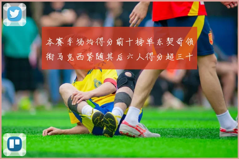 本赛季场均得分前十榜单东契奇领衔马克西紧随其后六人得分超三十