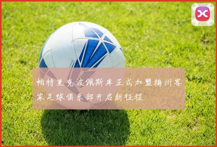 帕特里克波佩斯库正式加盟梅州客家足球俱乐部开启新征程