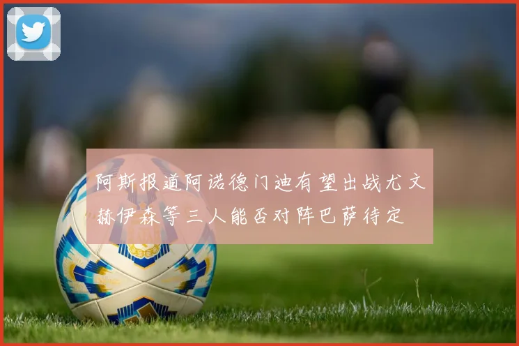 阿斯报道阿诺德门迪有望出战尤文赫伊森等三人能否对阵巴萨待定
