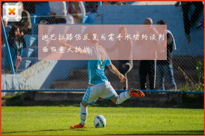 迪巴拉膝伤反复或需手术续约谈判面临重大挑战