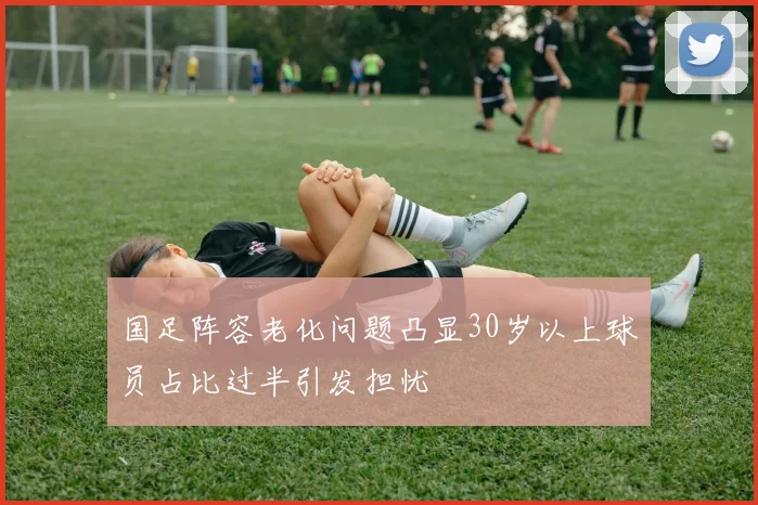 国足阵容老化问题凸显30岁以上球员占比过半引发担忧