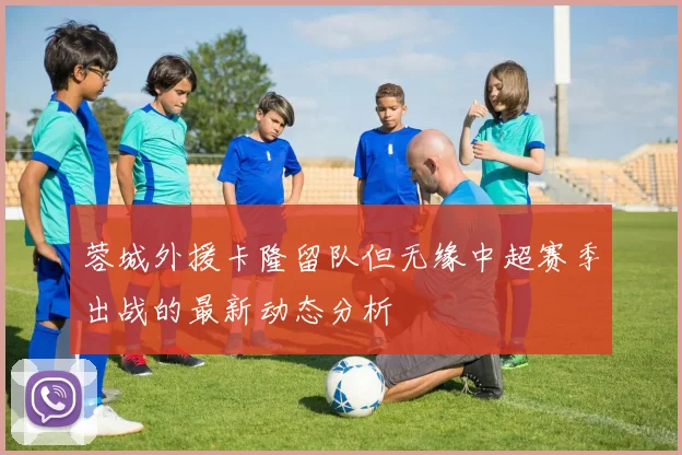 蓉城外援卡隆留队但无缘中超赛季出战的最新动态分析