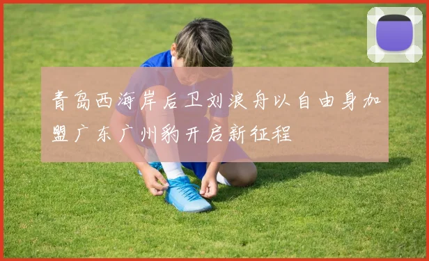 青岛西海岸后卫刘浪舟以自由身加盟广东广州豹开启新征程