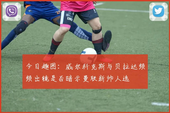 今日趣图：威尔科克斯与贝拉达频频出镜是否暗示曼联新帅人选