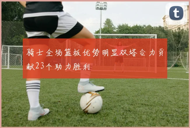 骑士全场篮板优势明显双塔合力贡献23个助力胜利