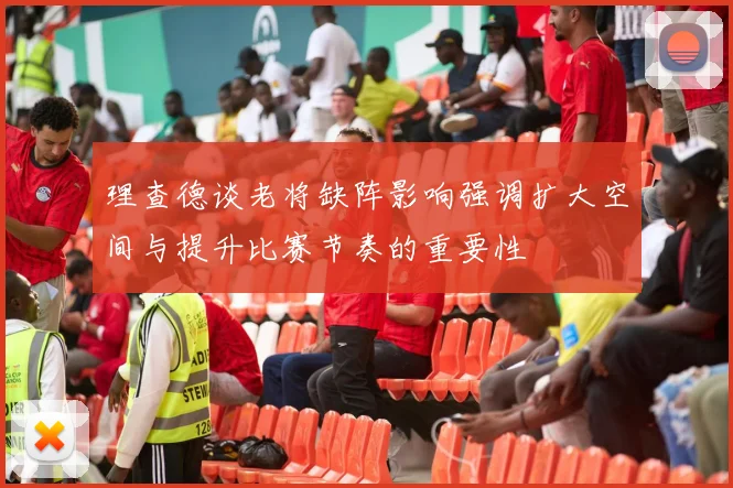 理查德谈老将缺阵影响强调扩大空间与提升比赛节奏的重要性