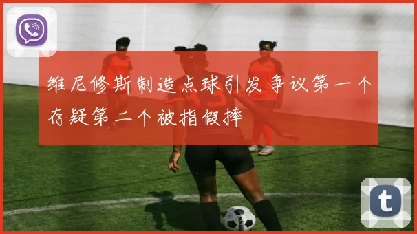 维尼修斯制造点球引发争议第一个存疑第二个被指假摔