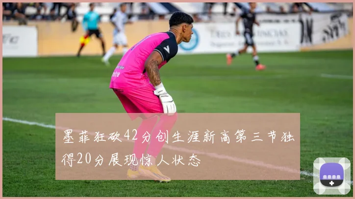 墨菲狂砍42分创生涯新高第三节独得20分展现惊人状态