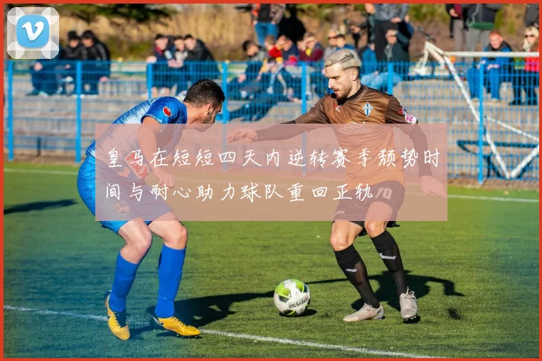 皇马在短短四天内逆转赛季颓势时间与耐心助力球队重回正轨