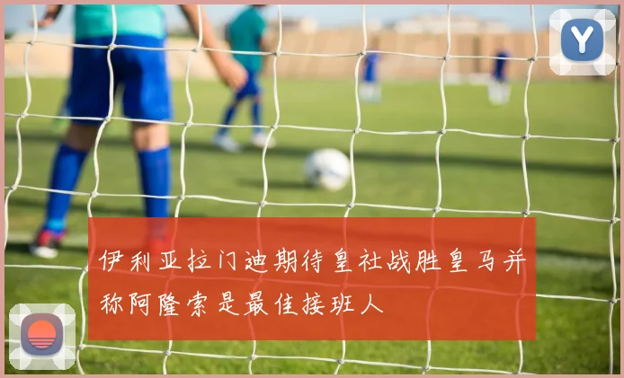 伊利亚拉门迪期待皇社战胜皇马并称阿隆索是最佳接班人