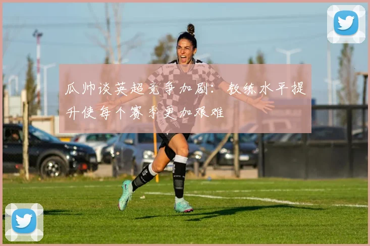 瓜帅谈英超竞争加剧：教练水平提升使每个赛季更加艰难