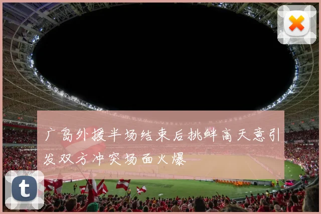 广岛外援半场结束后挑衅高天意引发双方冲突场面火爆