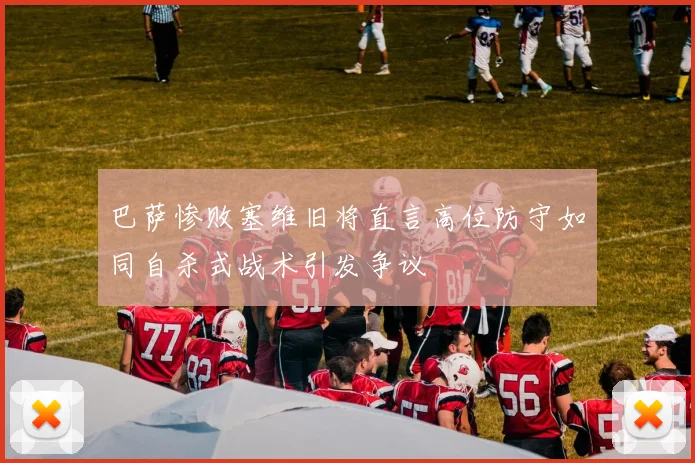 巴萨惨败塞维旧将直言高位防守如同自杀式战术引发争议