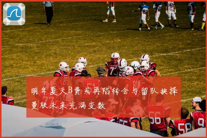 明年夏天B费或再陷转会与留队抉择曼联未来充满变数