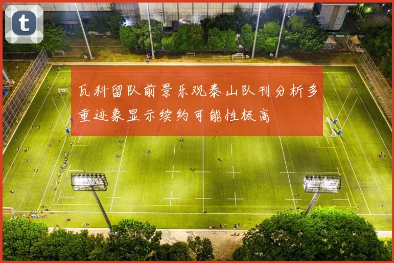 瓦科留队前景乐观泰山队刊分析多重迹象显示续约可能性极高