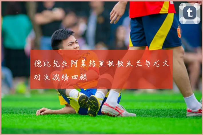 德比先生阿莱格里执教米兰与尤文对决战绩回顾