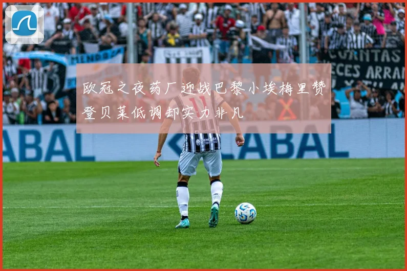 欧冠之夜药厂迎战巴黎小埃梅里赞登贝莱低调却实力非凡
