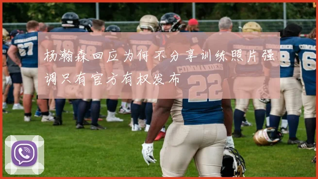 杨瀚森回应为何不分享训练照片强调只有官方有权发布