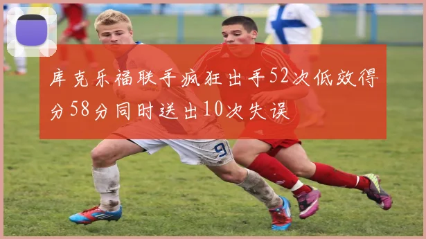 库克乐福联手疯狂出手52次低效得分58分同时送出10次失误
