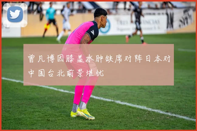 曾凡博因膝盖水肿缺席对阵日本对中国台北前景堪忧