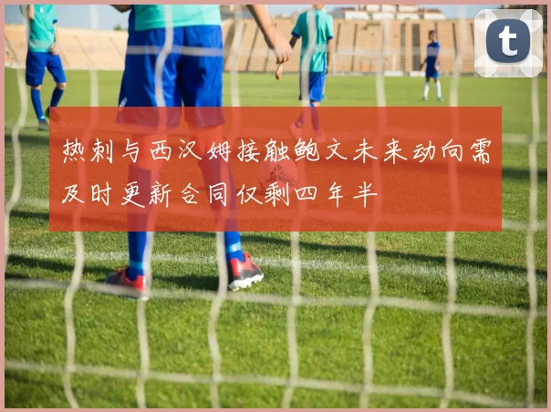 热刺与西汉姆接触鲍文未来动向需及时更新合同仅剩四年半