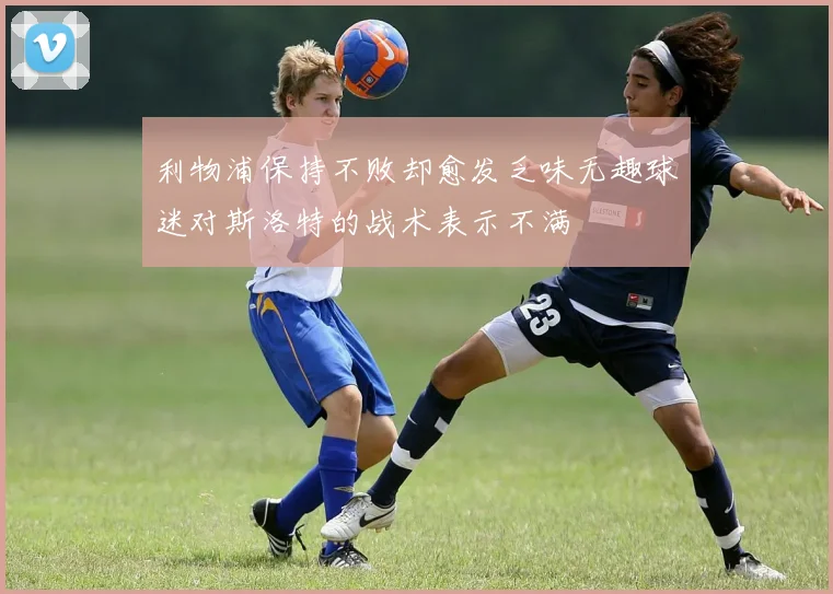 利物浦保持不败却愈发乏味无趣球迷对斯洛特的战术表示不满