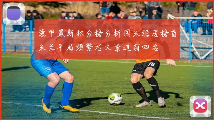 意甲最新积分榜分析国米稳居榜首米兰平局频繁尤文紧追前四名