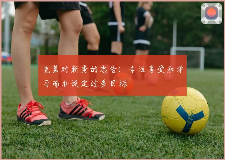 克莱对新秀的忠告：专注享受和学习而非设定过多目标