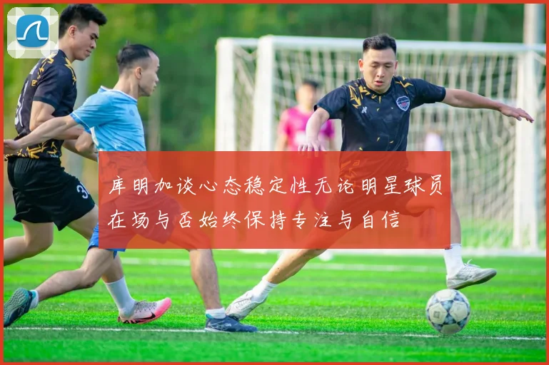 库明加谈心态稳定性无论明星球员在场与否始终保持专注与自信