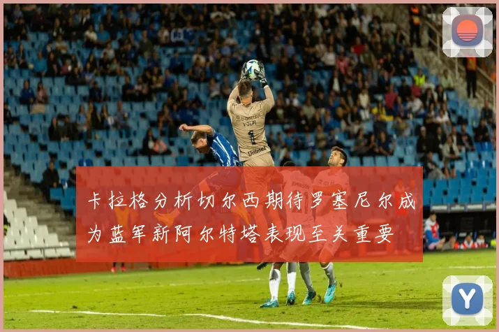 卡拉格分析切尔西期待罗塞尼尔成为蓝军新阿尔特塔表现至关重要