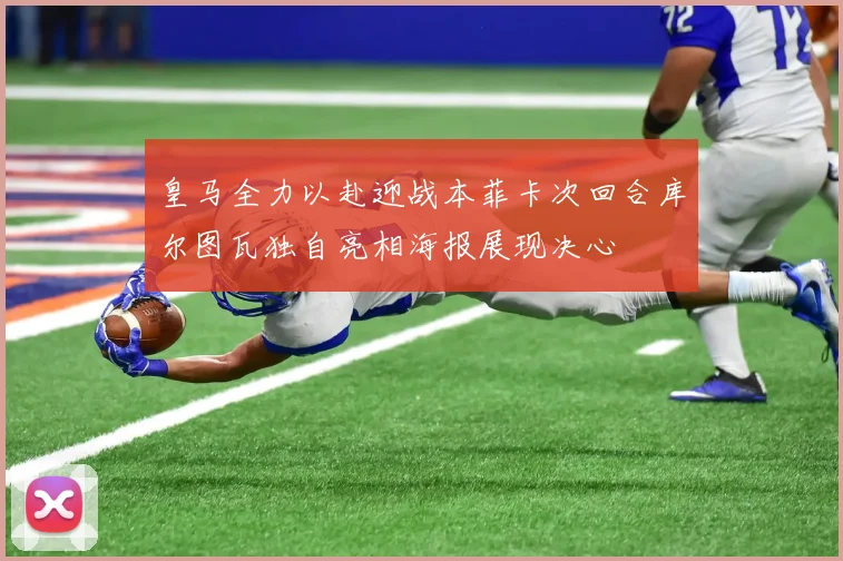 皇马全力以赴迎战本菲卡次回合库尔图瓦独自亮相海报展现决心