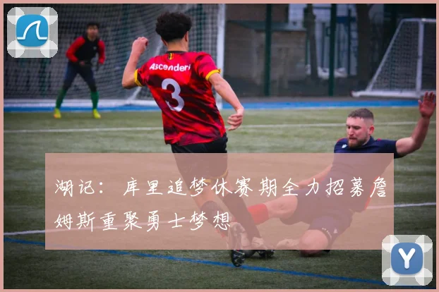 湖记：库里追梦休赛期全力招募詹姆斯重聚勇士梦想