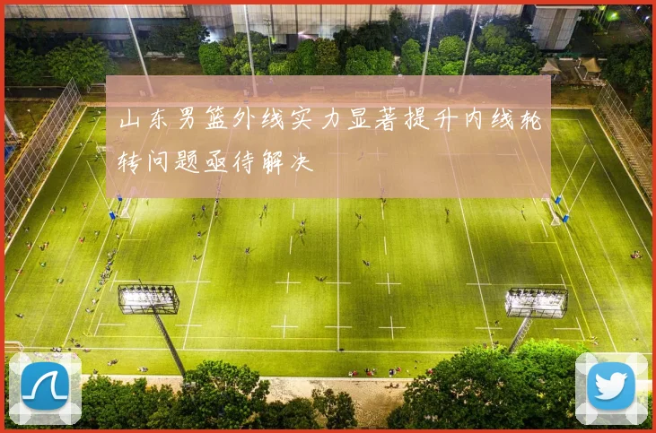 山东男篮外线实力显著提升内线轮转问题亟待解决