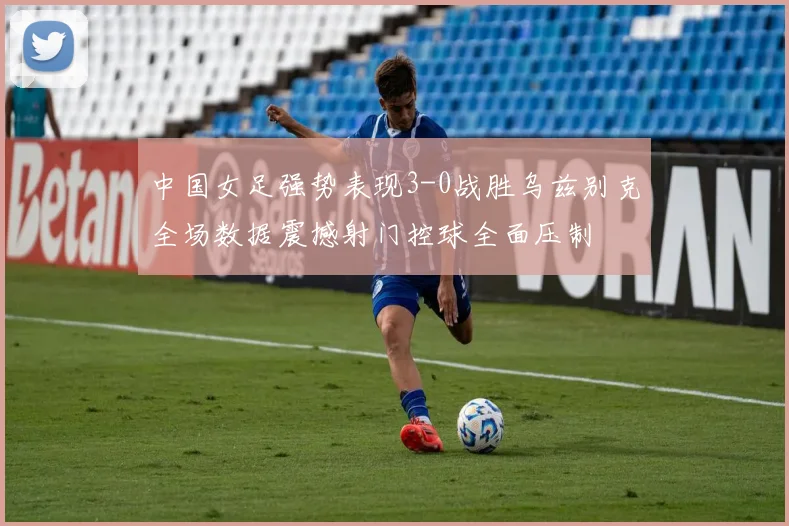 中国女足强势表现3-0战胜乌兹别克全场数据震撼射门控球全面压制
