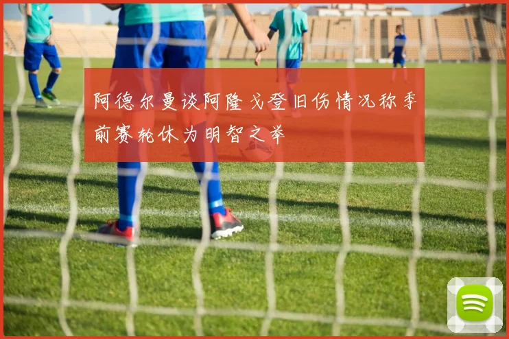 阿德尔曼谈阿隆戈登旧伤情况称季前赛轮休为明智之举