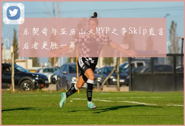 东契奇与亚历山大MVP之争Skip直言后者更胜一筹
