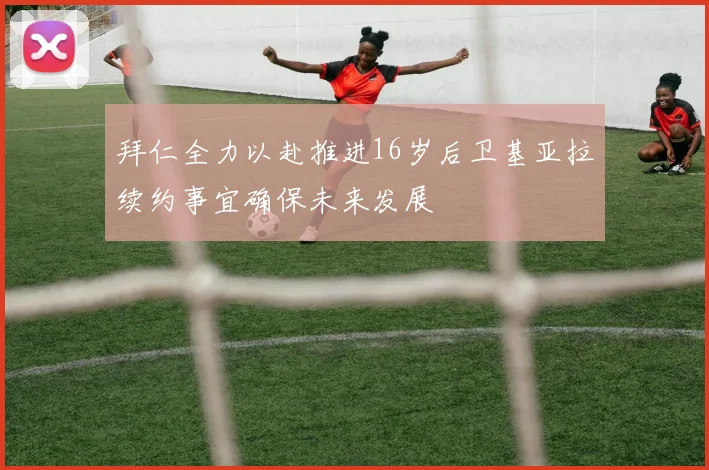 拜仁全力以赴推进16岁后卫基亚拉续约事宜确保未来发展