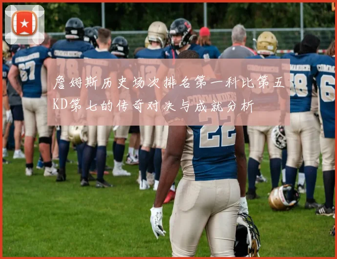 詹姆斯历史场次排名第一科比第五KD第七的传奇对决与成就分析