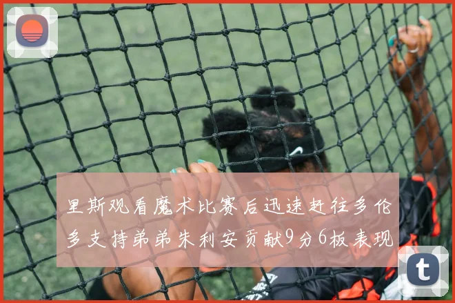 里斯观看魔术比赛后迅速赶往多伦多支持弟弟朱利安贡献9分6板表现出色