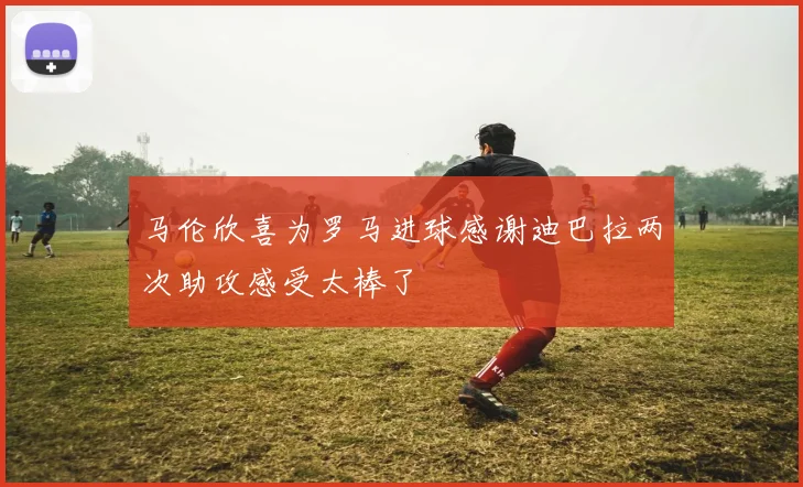 马伦欣喜为罗马进球感谢迪巴拉两次助攻感受太棒了