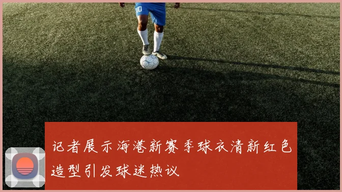 记者展示海港新赛季球衣清新红色造型引发球迷热议